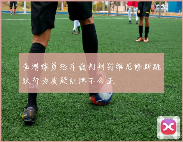 黄潜球员怒斥裁判判罚维尼修斯跳跃行为质疑红牌不公正