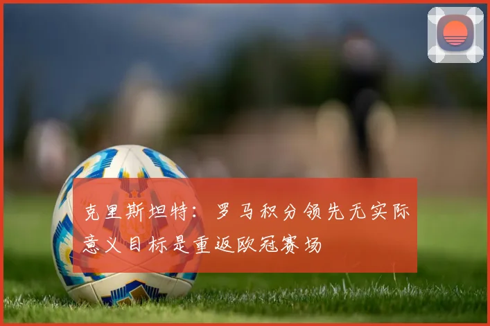 克里斯坦特：罗马积分领先无实际意义目标是重返欧冠赛场