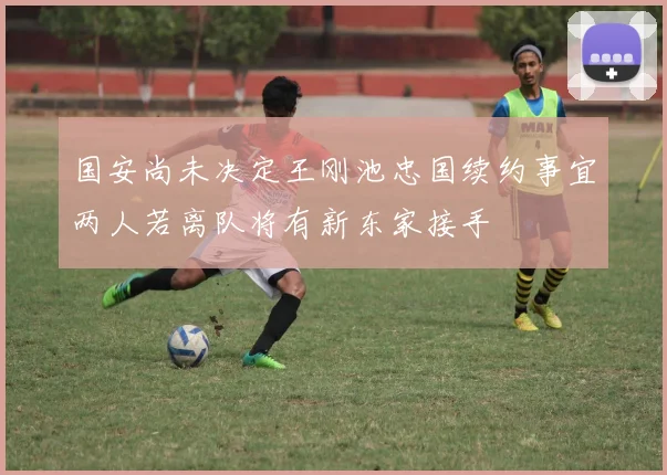 国安尚未决定王刚池忠国续约事宜两人若离队将有新东家接手