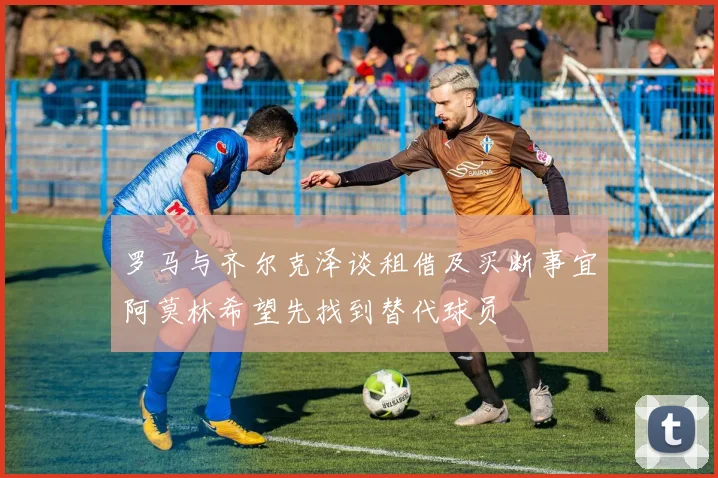 罗马与齐尔克泽谈租借及买断事宜阿莫林希望先找到替代球员