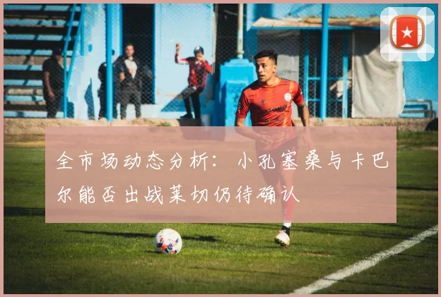 全市场动态分析：小孔塞桑与卡巴尔能否出战莱切仍待确认