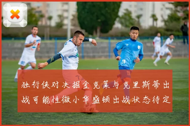 独行侠对决掘金克莱与克里斯蒂出战可能性微小华盛顿出战状态待定