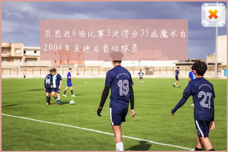 贝恩近6场比赛3次得分35成魔术自2004年麦迪后首位球员