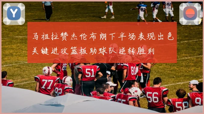 马祖拉赞杰伦布朗下半场表现出色关键进攻篮板助球队逆转胜利