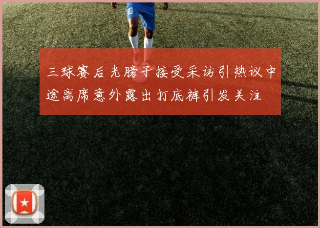 三球赛后光膀子接受采访引热议中途离席意外露出打底裤引发关注