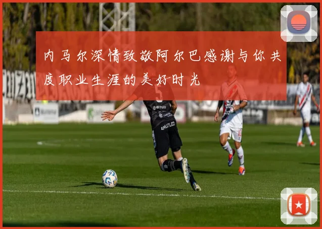 内马尔深情致敬阿尔巴感谢与你共度职业生涯的美好时光