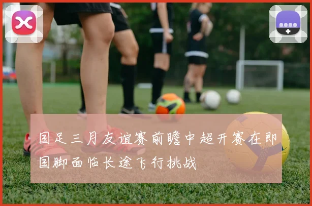国足三月友谊赛前瞻中超开赛在即国脚面临长途飞行挑战