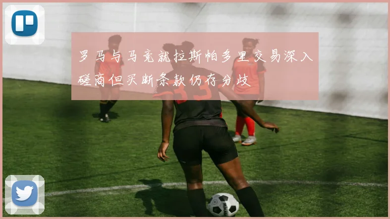 罗马与马竞就拉斯帕多里交易深入磋商但买断条款仍存分歧