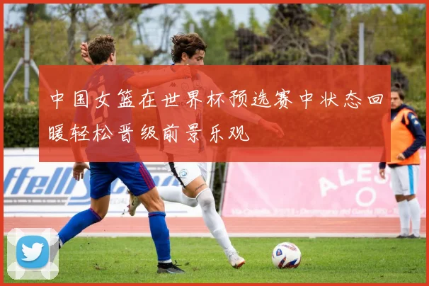 中国女篮在世界杯预选赛中状态回暖轻松晋级前景乐观