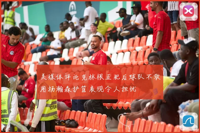 美媒体评论克林根五犯后球队不敢用杨瀚森护筐表现令人担忧