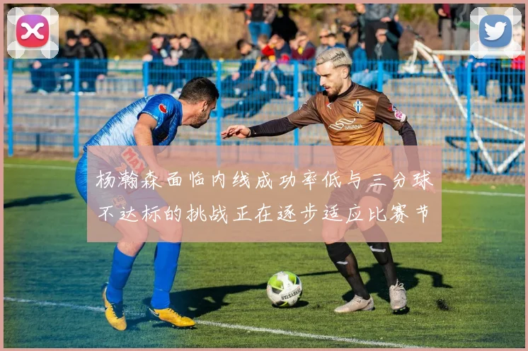 杨瀚森面临内线成功率低与三分球不达标的挑战正在逐步适应比赛节奏
