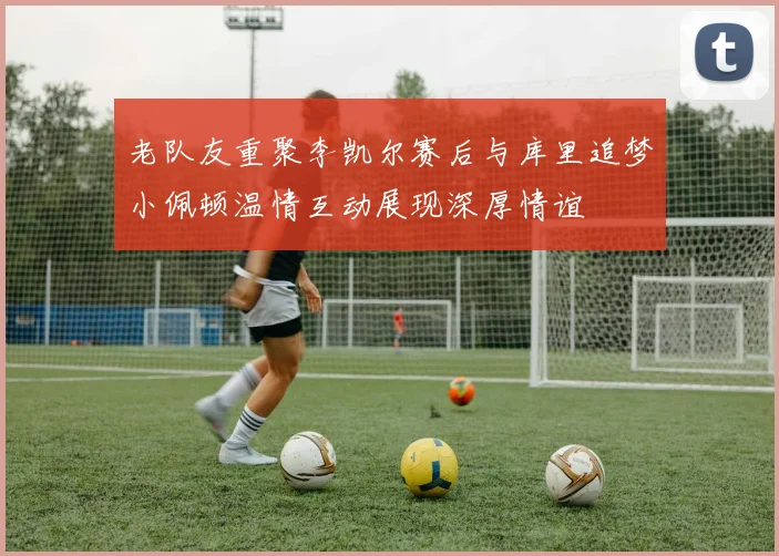 老队友重聚李凯尔赛后与库里追梦小佩顿温情互动展现深厚情谊