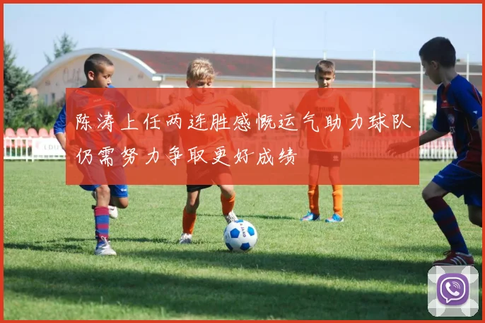 陈涛上任两连胜感慨运气助力球队仍需努力争取更好成绩