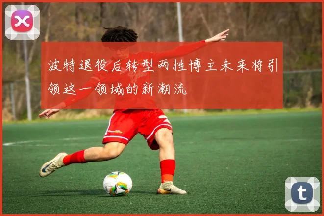 波特退役后转型两性博主未来将引领这一领域的新潮流