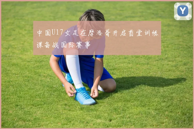 中国U17女足在摩洛哥开启首堂训练课备战国际赛事