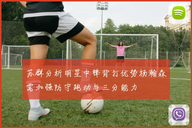 苏群分析明星中锋背打优势杨瀚森需加强防守跑动与三分能力