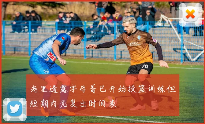 老里透露字母哥已开始投篮训练但短期内无复出时间表