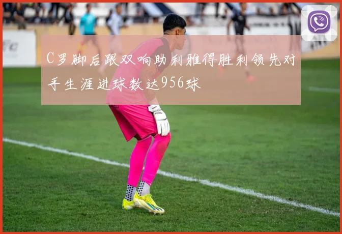 C罗脚后跟双响助利雅得胜利领先对手生涯进球数达956球