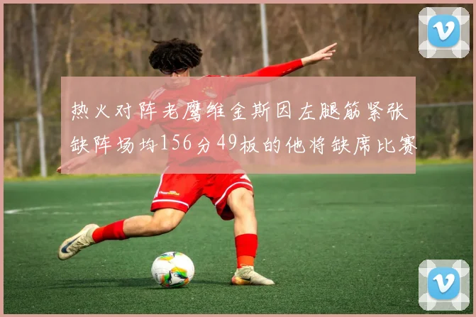 热火对阵老鹰维金斯因左腿筋紧张缺阵场均156分49板的他将缺席比赛