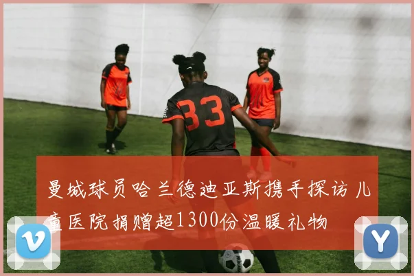 曼城球员哈兰德迪亚斯携手探访儿童医院捐赠超1300份温暖礼物