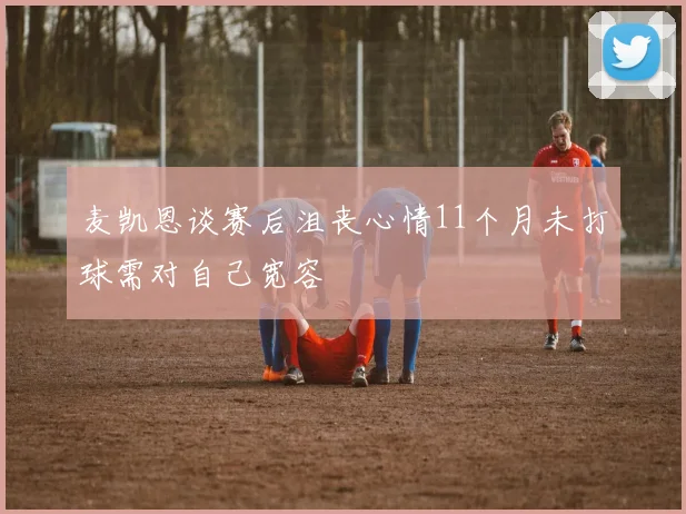 麦凯恩谈赛后沮丧心情11个月未打球需对自己宽容