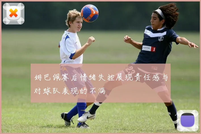姆巴佩赛后情绪失控展现责任感与对球队表现的不满