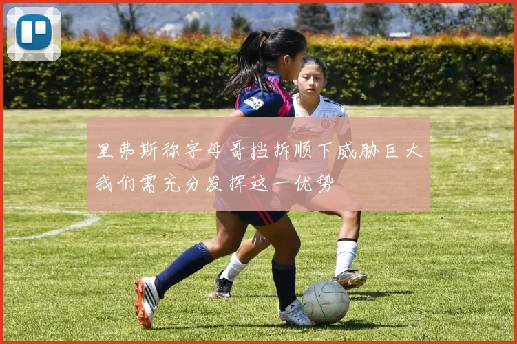 里弗斯称字母哥挡拆顺下威胁巨大我们需充分发挥这一优势