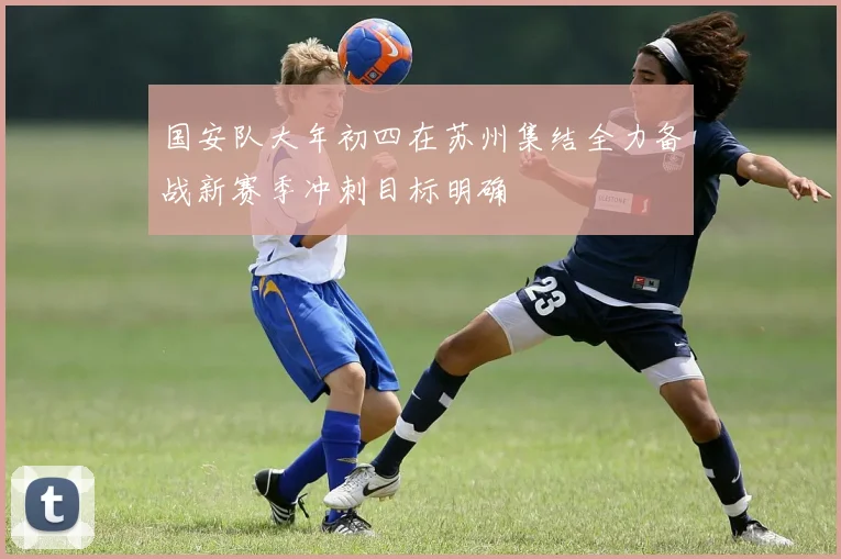 国安队大年初四在苏州集结全力备战新赛季冲刺目标明确