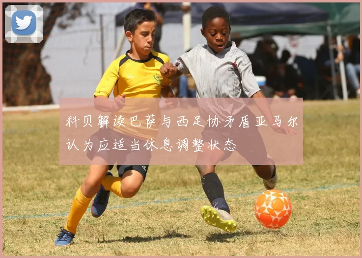 科贝解读巴萨与西足协矛盾亚马尔认为应适当休息调整状态