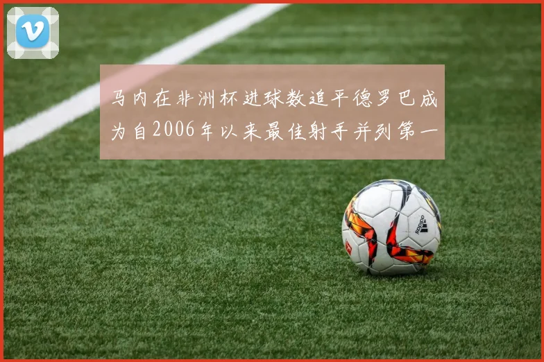 马内在非洲杯进球数追平德罗巴成为自2006年以来最佳射手并列第一人