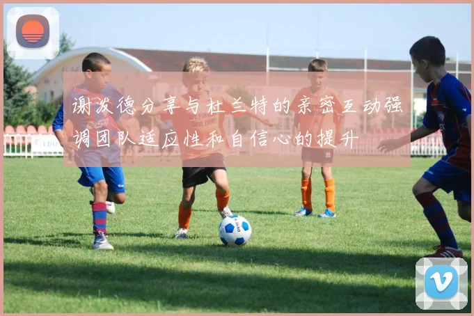 谢泼德分享与杜兰特的亲密互动强调团队适应性和自信心的提升