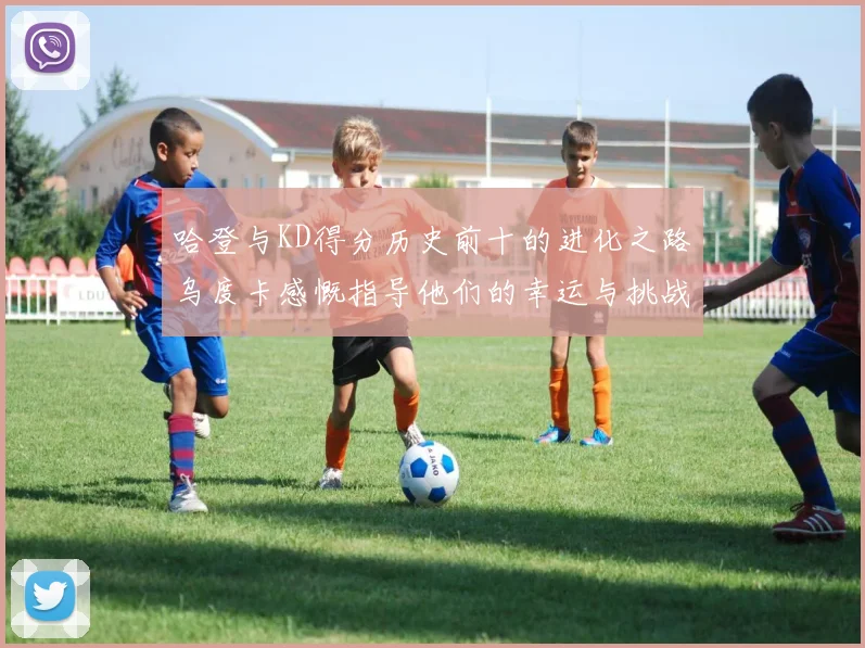哈登与KD得分历史前十的进化之路乌度卡感慨指导他们的幸运与挑战