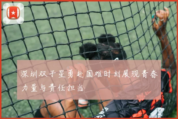 深圳双子星勇赴国难时刻展现青春力量与责任担当